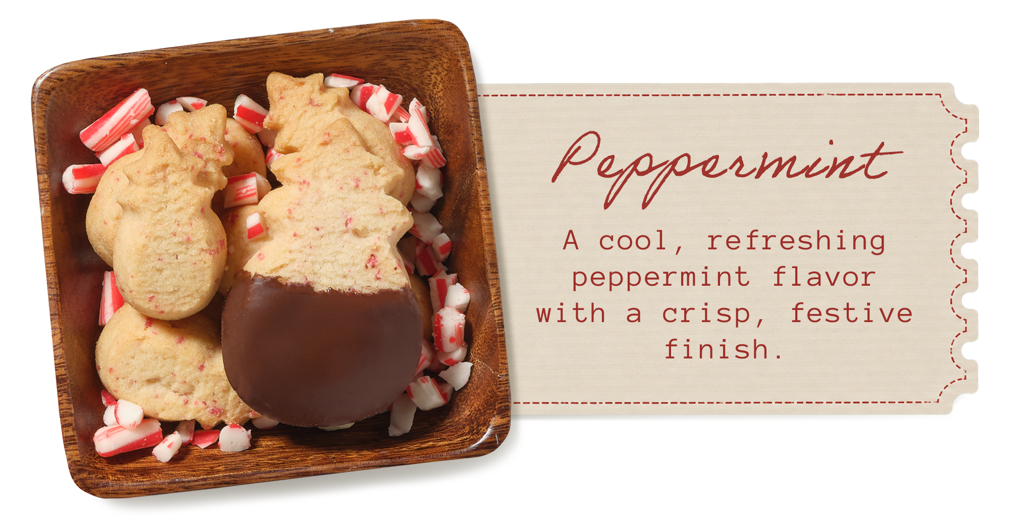 Peppermint &mdash; a cool, refreshing peppermint flavor with a crisp, festive finish. Dark chocolate&ndash;dipped pineapple-shaped shortbread in a wooden dish with crushed candy cane.